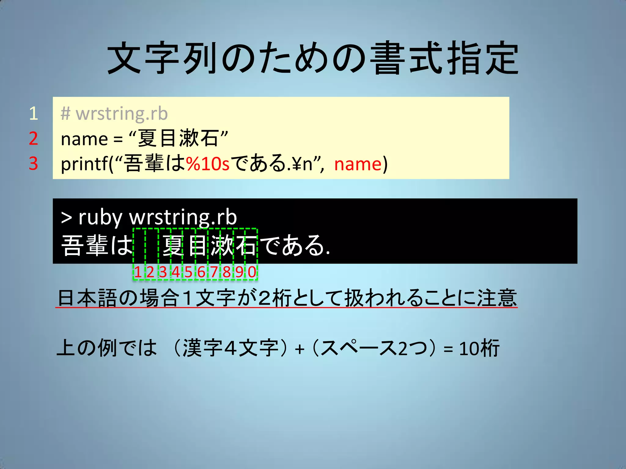 文字列のための書式指定
1   # wrstring.rb
2   name = “夏目漱石”
3   printf(“吾輩は%10sである.¥n”, name)

    > ruby wrstring.rb
    吾輩は 夏目漱石である.
          1234567890
    日本語の場合１文字が２桁として扱われることに注意

    上の例では （漢字４文字） + （スペース2つ） = 10桁
 