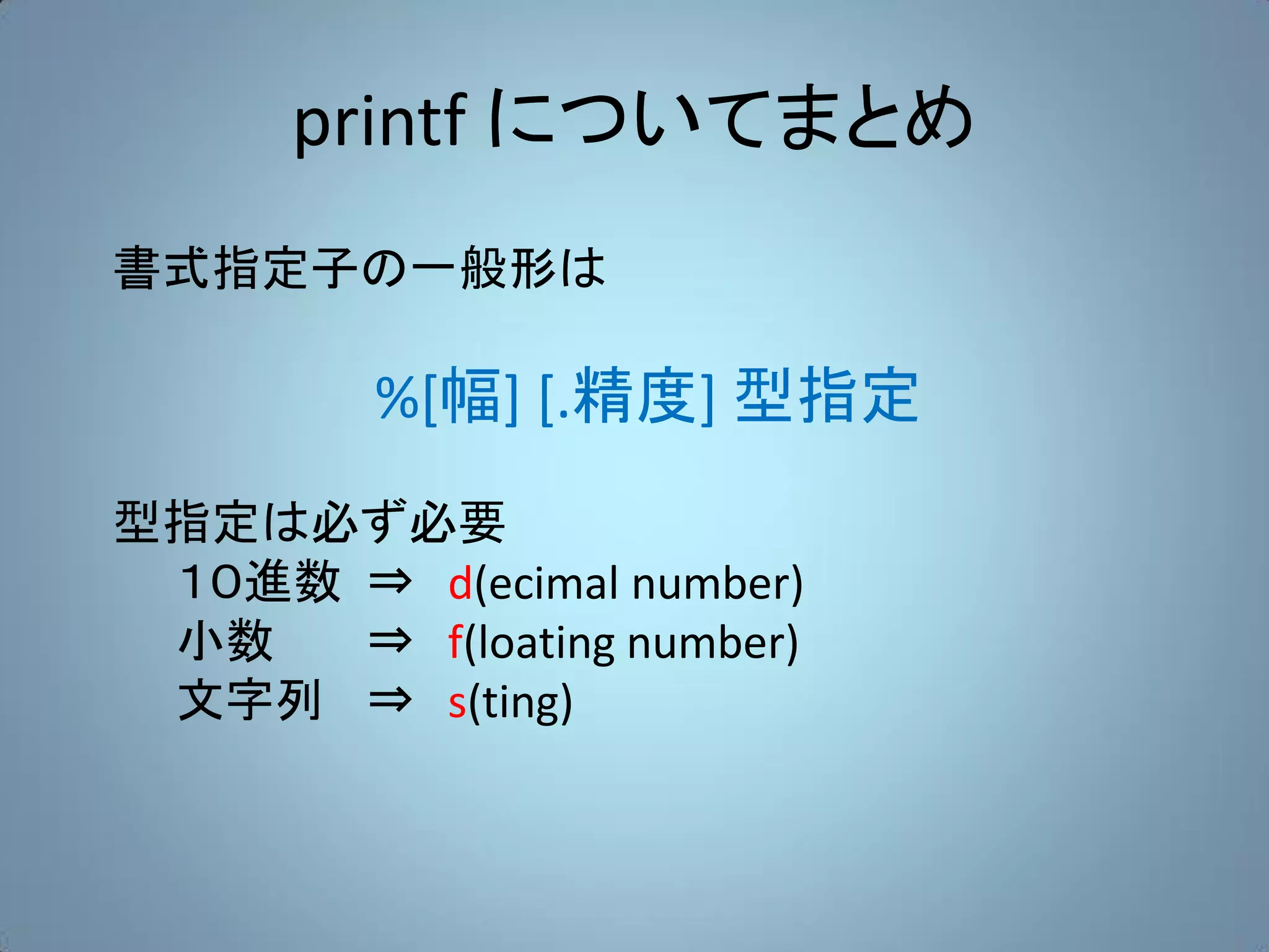 printf についてまとめ
書式指定子の一般形は

         %[幅] [.精度] 型指定
型指定は必ず必要
 １０進数 ⇒ d(ecimal number)
 小数   ⇒ f(loating number)
 文字列 ⇒ s(ting)
 
