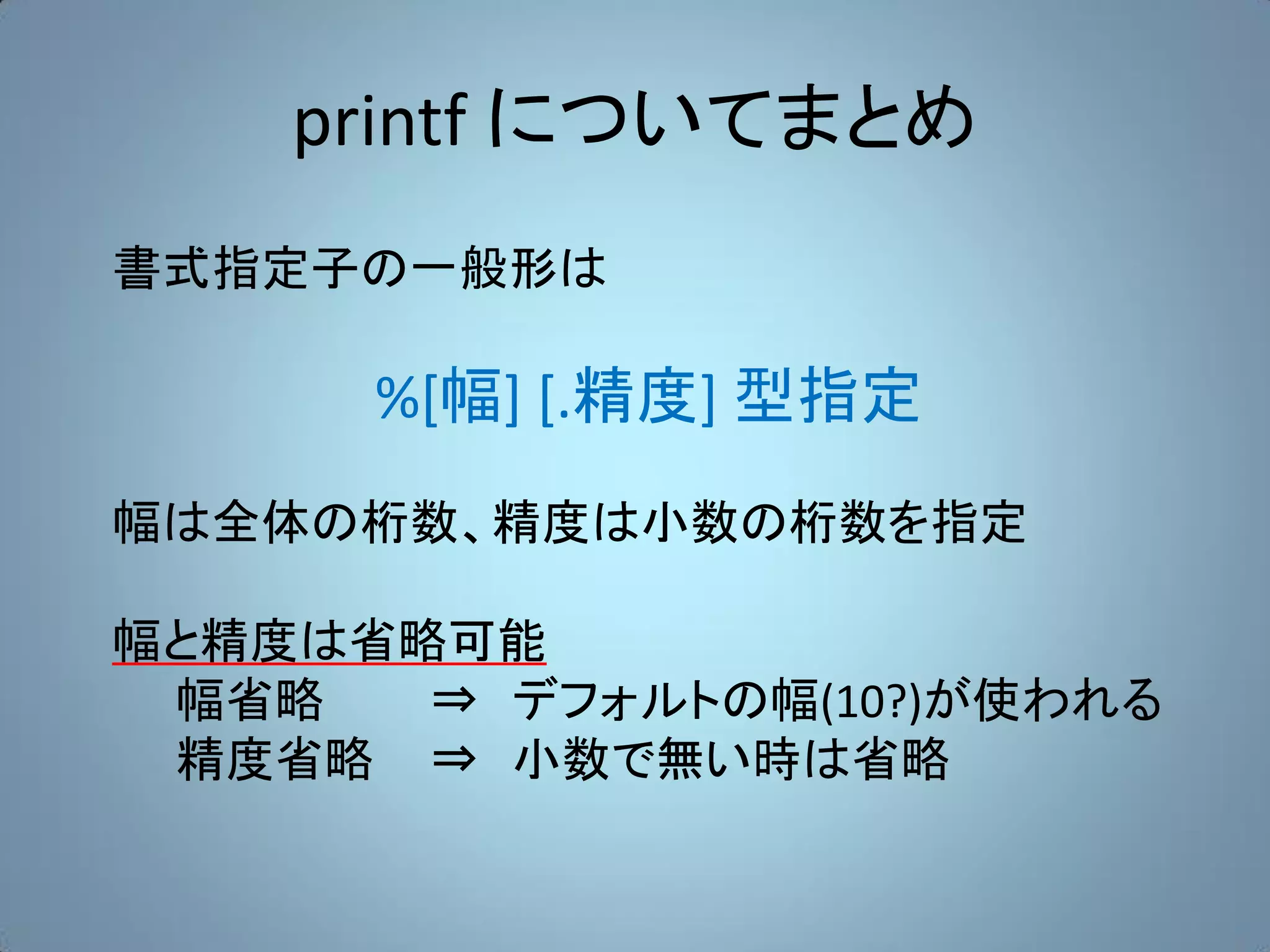 printf についてまとめ
書式指定子の一般形は

      %[幅] [.精度] 型指定
幅は全体の桁数、精度は小数の桁数を指定

幅と精度は省略可能
 幅省略   ⇒ デフォルトの幅(10?)が使われる
 精度省略 ⇒ 小数で無い時は省略
 