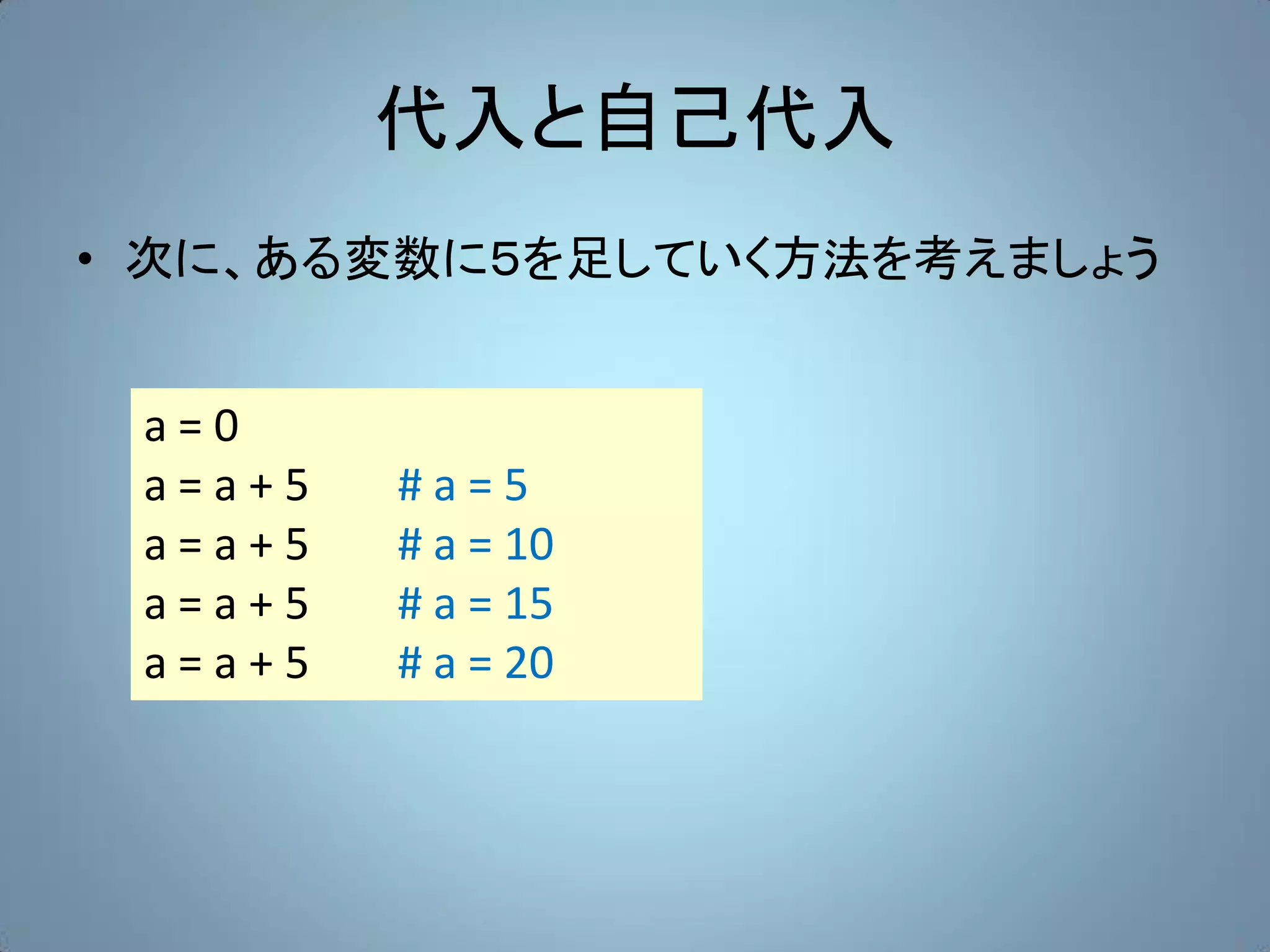代入と自己代入
• 次に、ある変数に５を足していく方法を考えましょう


 a=0
 a=a+5   #a=5
 a=a+5   # a = 10
 a=a+5   # a = 15
 a=a+5   # a = 20
 