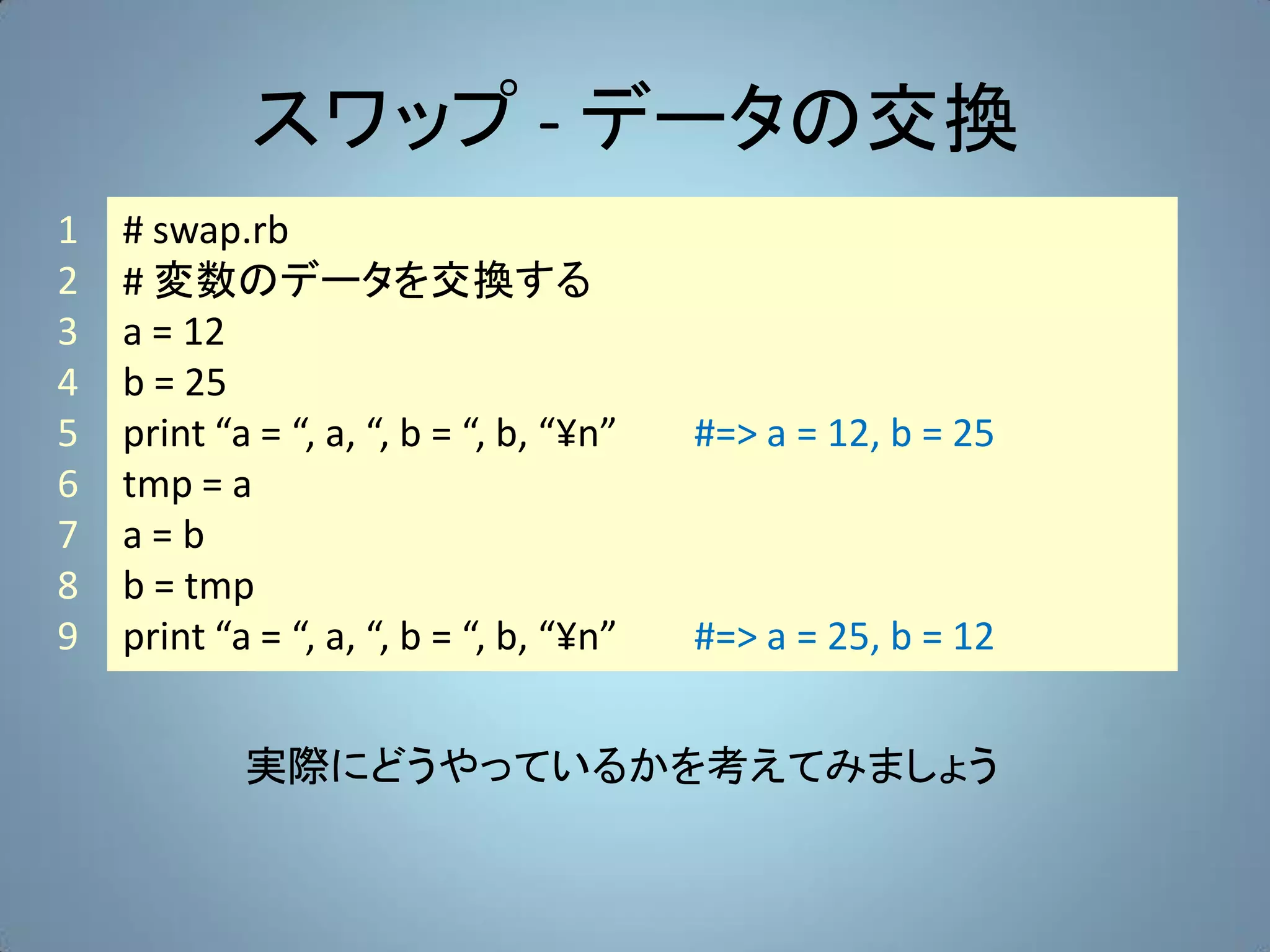スワップ - データの交換
1   # swap.rb
2   # 変数のデータを交換する
3   a = 12
4   b = 25
5   print “a = “, a, “, b = “, b, “¥n”   #=> a = 12, b = 25
6   tmp = a
7   a=b
8   b = tmp
9   print “a = “, a, “, b = “, b, “¥n”   #=> a = 25, b = 12


            実際にどうやっているかを考えてみましょう
 