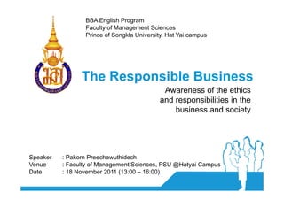 BBA English Program
                 Faculty of Management Sciences
                 Prince of Songkla University, Hat Yai campus




                The Responsible Business
                                            Awareness of the ethics
                                           and responsibilities in the
                                               business and society




Speaker   : Pakorn Preechawuthidech
Venue     : Faculty of Management Sciences, PSU @Hatyai Campus
Date      : 18 November 2011 (13:00 – 16:00)
 