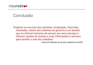 Conclusão

“Explorar os recursos dos celulares, localização, foto/vídeo
  chamadas, dentro dos sistemas do governo é um desafio
  que ira eliminar barreiras de acesso aos seus serviços e
  oferecer opções de acesso a suas informações e serviços
  para facilitar a vida dos cidadãos”
                         Grupo de Interesse em governo eletrônico do W3C
 
