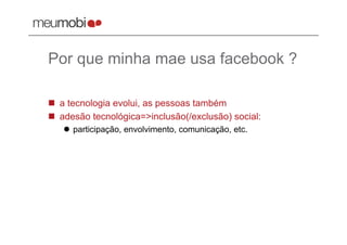 Por que minha mae usa facebook ?

  a tecnologia evolui, as pessoas também
  adesão tecnológica=>inclusão(/exclusão) social:
     participação, envolvimento, comunicação, etc.
 