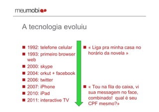 A tecnologia evoluiu

  1992: telefone celular     « Liga pra minha casa no
  1993: primeiro browser      horário da novela »
   web
  2000: skype
  2004: orkut + facebook
  2006: twitter
  2007: iPhone               « Tou na fila do caixa, vi
  2010: iPad                  sua messagem no face,
  2011: interactive TV        combinado! qual é seu
                               CPF mesmo?»
 