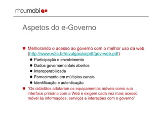 Aspetos do e-Governo

  Melhorando o acesso ao governo com o melhor uso da web
   (http://www.w3c.br/divulgacao/pdf/gov-web.pdf)
      Participação e envolvimento
      Dados governamentais abertos
      Interoperabilidade
      Fornecimento em múltiplos canais
      Identificação e autenticação
  “Os cidadãos adotaram os equipamentos móveis como sua
   interface primária com a Web e exigem cada vez mais acesso
   móvel às informações, serviços e interações com o governo”
 