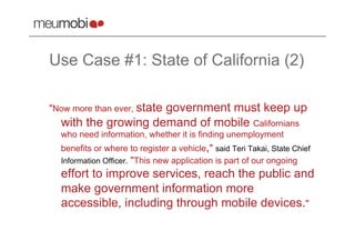 Use Case #1: State of California (2)

"Now more than ever, state
                     government must keep up
  with the growing demand of mobile Californians
  who need information, whether it is finding unemployment
  benefits or where to register a vehicle," said Teri Takai, State Chief
  Information Officer. "This new application is part of our ongoing
  effort to improve services, reach the public and
  make government information more
  accessible, including through mobile devices."
 