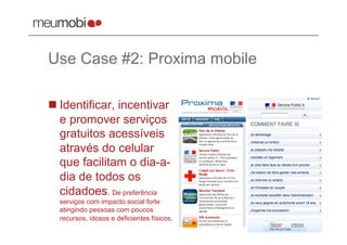 Use Case #2: Proxima mobile

 Identificar, incentivar
  e promover serviços
  gratuitos acessíveis
  através do celular
  que facilitam o dia-a-
  dia de todos os
  cidadoes. De preferência
  serviços com impacto social forte
  atingindo pessoas com poucos
  recursos, idosos e deficientes físicos.
 