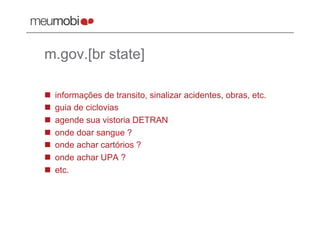 m.gov.[br state]

    informações de transito, sinalizar acidentes, obras, etc.
    guia de ciclovias
    agende sua vistoria DETRAN
    onde doar sangue ?
    onde achar cartórios ?
    onde achar UPA ?
    etc.
 