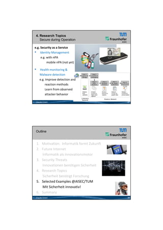 26.05.2012




 4. Research Topics
    Secure during Operation

e.g. Security as a Service 
• Identity Management
     e.g. with nPA
          mobile nPA (not yet)

•    Health monitoring &
     Malware detection
     e.g. Improve detection and 
     e g Improve detection and
         reaction methods
         Learn from observed 
         attacker behavior 

 Claudia Eckert                                 27




 Outline


    1. Motivation:  Informatik formt Zukunft 
    2. Future Internet  
         Informatik als Innovationsmotor 
    3. Security Threats
         Innovationen benötigen Sicherheit
    4.   Research Topics           28

         Sicherheit benötigt Forschung
         Si h h it b öti t F       h
    5. Selected Examples @AISEC/TUM
         Mit Sicherheit innovativ!
    6.   Summary
 Claudia Eckert                                 28




                                                            14
 
