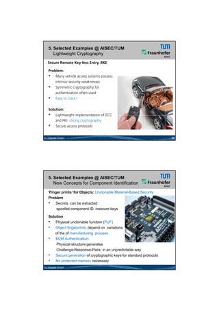 26.05.2012




5. Selected Examples @ AISEC/TUM
   Lightweight Cryptography
Secure Remote Key-less Entry, RKE

Problem:
 Many vehicle access systems possess
    intrinsic security weaknesses
 Symmetric cryptography for
    authentication often used
 Easy to crack!

Solution:
 Lightweight implementation of ECC
    and PKI: strong cryptography
 Secure access protocols

Claudia Eckert                                                     29




5. Selected Examples @ AISEC/TUM
   New Concepts for Component Identification

‘Finger prints’ for Objects: Unclonable Material-Based Security
Problem
• Secrets can be extracted :
     spoofed component ID, insecure keys

Solution
• Physical unclonable function (PUF)
• Object fingerprints, depend on variations
    of the of manufacturing process
• M2M Authentication:
    Physical structure generates
    Challenge-Response-Pairs in an unpredictable way
• Secure generation of cryptographic keys for standard protocols
• No protected memory necessary
Claudia Eckert




                                                                               15
 