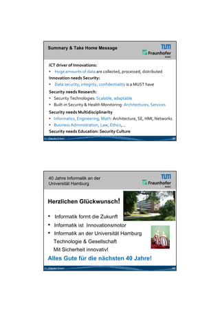 26.05.2012




Summary & Take Home Message


ICT driver of Innovations: 
• Huge amounts of data are collected, processed, distributed
Innovation needs Security: 
• Data security, integrity, confidentiality is a MUST have
Security needs Research:
• Security Technologies: Scalable, adaptable
• Built‐in Security & Health Monitoring: Architectures, Services
Security needs Multidisciplinarity
• Informatics, Engineering, Math: Architecture, SE, HMI, Networks  
• Business Administration, Law, Ethics,...
Security needs Education: Security Culture
Claudia Eckert                                                     39




40 Jahre Informatik an der
Universität Hamburg



Herzlichen Glückwunsch!

•    Informatik formt die Zukunft
•    Informatik ist Innovationsmotor
•    Informatik an der Universität Hamburg
    Technologie & Gesellschaft
    Mit Sicherheit innovativ!
Alles Gute für die nächsten 40 Jahre!
Claudia Eckert                                                     40




                                                                               20
 