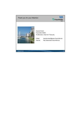 26.05.2012




Thank you for your Attention




                        Claudia Eckert
                        Fraunhofer AISEC
                        TU München, Chair for IT Security


                        E-Mail:      claudia.eckert@aisec.fraunhofer.de
                        Internet:    http://www.aisec.fraunhofer.de




Claudia Eckert                                                            41




                                                                                      21
 