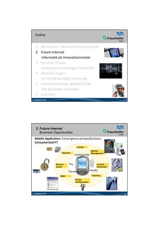 26.05.2012




Outline


1. Motivation:  Informatik formt Zukunft 
2. Future Internet  
     Informatik als Innovationsmotor 
3. Security Threats
     Innovationen benötigen Sicherheit
4.   Research Topics           7

     Sicherheit benötigt Forschung
     Si h h it b öti t F       h
5. Selected Examples @AISEC/TUM
     Mit Sicherheit innovativ!
6.   Summary
Claudia Eckert                                                       7




 2. Future Internet
    Business Opportunities
Mobile Application: Convergence private/business
Consumerized IT! 
                                    Loyalty
                                                    Identity
                       Payment                      Management
                                   Communicate



                 Physical    Pay                          Content
                 Access                                   Download

                            Transact               Identify
                                                          y

                     DRM                            Ticketing

                                   Device
                                   Configuration




Claudia Eckert                                                       8




                                                                                 4
 