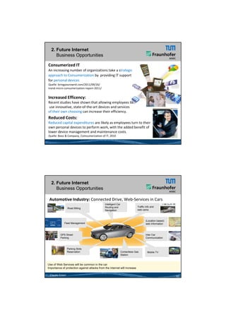 26.05.2012




  2. Future Internet
     Business Opportunities

Consumerized IT 
An increasing number of organizations take a strategic
approach to Consumerization by providing IT support
                                          IT support
for personal devices
Quelle: bringyourownit.com/2011/09/26/
trend‐micro‐consumerization‐report‐2011/


Increased Efficency:
Recent studies have shown that allowing employees to
use innovative, state‐of‐the‐art devices and services
of their own choosing can increase their efficiency. 
 f th i       h i          i       th i ffi i
Reduced Costs:
Reduced capital expenditures are likely as employees turn to their 
own personal devices to perform work, with the added benefit of 
lower device management and maintenance costs.
Quelle: Booz & Company, Comsumerization of IT, 2010




  2. Future Internet
     Business Opportunities

 Automotive Industry: Connected Drive, Web‐Services in Cars 
                                              Intelligent Car
                                              Routing and                     Traffic info and
                  Road Billing
                             g
                                              Navigation
                                              N i ti                          web cams



                                                                                      (Location based)
             Fleet Management                                                         web information



          GPS Street                                                                  Inter Car
          Parking                                                                     Communication



                  Parking Slots
                  Reservation                                   Contactless Gas        Mobile TV
                                                                Station



Use of Web Services will be common in the car
Importance of protection against attacks from the internet will increase

 Claudia Eckert                                                                                          10




                                                                                                                      5
 