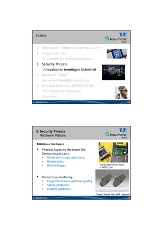 26.05.2012




Outline


1. Motivation:  Informatik formt Zukunft 
2. Future Internet  
     Informatik als Innovationsmotor 
3. Security Threats
     Innovationen benötigen Sicherheit
4.   Research Topics           15

     Sicherheit benötigt Forschung
     Si h h it b öti t F       h
5. Selected Examples @AISEC/TUM
     Mit Sicherheit innovativ!
6.   Summary
Claudia Eckert                                                            15




3. Security Threats
   Hardware Attacks

Malicious Hardware
•     Physical Access to Hardware like 
      Physical Access to Hardware like
      Sensors (e.g in cars):
      • Generate manipulated data, 
      • Delete data, 
      • Data leakages                         Manipulated Smart Meter
                                              in AISEC Lab



•     Product counterfeiting:
      • Forged hardware with low quality
      • Safety problems
      • Liability problems
                                           Forged break disc (left original)
Claudia Eckert                                                            16




                                                                                       8
 
