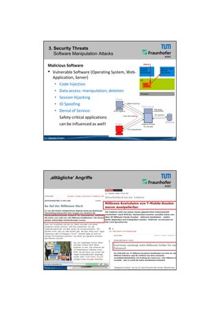 26.05.2012




3. Security Threats
   Software Manipulation Attacks

Malicious Software
• Vulnerable Software (Operating System, Web‐
                         ( p       g y
  Application, Server)
   • Code Injection
   • Data access: manipulation, deletion
   • Session Hijacking
   • ID Spoofing
   • Denial of Service: 
      Safety‐critical applications
      can be influenced as well!


Claudia Eckert                                       17




 ‚alltägliche‘ Angriffe




                                                18




                                                                  9
 