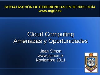 SOCIALIZACIÓN DE EXPERIENCIAS EN TECNOLOGÍA
                 www.mgtic.tk




       Cloud Computing
    Amenazas y Oportunidades
                Jean Simon
               www.jsimon.tk
              Noviembre 2011
 