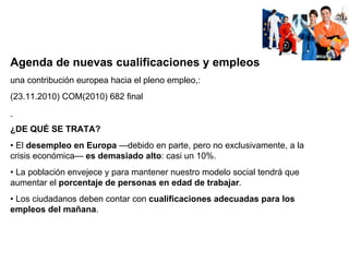 Agenda de nuevas cualificaciones y empleos una contribución europea hacia el pleno empleo ,:  ( 23.11.2010) COM(2010) 682 final ¿DE QUÉ SE TRATA? •  El  desempleo en Europa  —debido en parte, pero no exclusivamente, a la crisis económica—  es demasiado alto : casi un 10%. •  La población envejece y para mantener nuestro modelo social tendrá que aumentar el  porcentaje de personas en edad de trabajar . •  Los ciudadanos deben contar con  cualificaciones adecuadas para los empleos del mañana . 
