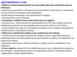 ¿ QU É  PROPONE LA UE? •   Mejorar el funcionamiento de los mercados laborales mediante nuevas reformas: - contratos que permitan a las personas incorporarse al mercado e ir avanzando - prestaciones de desempleo m á s modulables - ayuda m á s personalizada a los solicitantes de empleo -  m á s incentivos a la formaci ó n. •   Garantizar cualificaciones adecuadas para el empleo: - creaci ó n de un "Panorama de las capacidades de la UE" para ayudar a que los ciudadanos sepan de las capacidades m á s necesarias ahora y en el futuro -  otras medidas para que los ciudadanos se hagan con un conjunto adecuado de cualificaciones y encuentren trabajo. •   Mejorar la calidad del empleo y las condiciones de trabajo : -  revisi ó n del marco legal en materia de empleo, salud y seguridad (horarios, desplazamientos internacionales) para que fomente el empleo y la calidad de los puestos de trabajo -  legislaci ó n m á s eficaz y f á cil de entender y aplicar para los ciudadanos y las empresas. •   Crear empleo : mejorar de las condiciones para crear y administrar empresas, por ejemplo:  -  proponiendo reducir los impuestos sobre las rentas del trabajo -  aligerando la carga administrativa. 