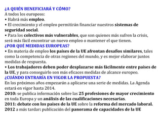 ¿ A QUI É N BENEFICIAR Á  Y C Ó MO? A todos los europeos: •   Habr á  m á s  empleo . •   El crecimiento y el empleo permitir á n financiar nuestros  sistemas de seguridad social . •   Para los  colectivos m á s vulnerables , que son quienes m á s sufren la crisis, ser á  m á s f á cil encontrar un nuevo empleo o mantener el que tienen. ¿ POR QU É  MEDIDAS EUROPEAS? •   En materia de empleo  los pa í ses de la UE afrontan desaf í os similares , tales como la competencia de otras regiones del mundo, y es mejor elaborar juntos medidas de respuesta. •   Los trabajadores deben poder desplazarse m á s f á cilmente entre pa í ses de la UE , y para conseguirlo son m á s eficaces medidas de alcance europeo. ¿ CU Á NDO ENTRAR Í A EN VIGOR LA PROPUESTA? En los pr ó ximos a ñ os empezar á n a aplicarse una serie de medidas. La Agenda estar á  en vigor hasta 2014. 2010:  se publica informaci ó n sobre las  25 profesiones de mayor crecimiento  en toda Europa y un  an á lisis de las cualificaciones necesarias . 2011: debate con los pa í ses de la UE  sobre la  reforma del mercado laboral. 2012  a m á s tardar :  publicaci ó n del  panorama de capacidades de la UE 