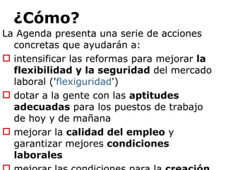 ¿Cómo? La Agenda presenta una serie de acciones concretas que ayudarán a: intensificar las reformas para mejorar  la flexibilidad y la seguridad  del mercado laboral (' flexiguridad ') dotar a la gente con las  aptitudes adecuadas  para los puestos de trabajo de hoy y de mañana mejorar la  calidad del empleo  y garantizar mejores  condiciones laborales mejorar las condiciones para la  creación de empleo 