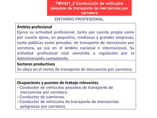 TMV421_2 Conducción de vehículos pesados de transporte de mercancías por carretera Ocupaciones y puestos de trabajo relevantes - Conductor de vehículos pesados de transporte de mercancías por carretera. - Conductor de camiones. - Conductor de vehículos de transporte de mercancías peligrosas por carretera. ENTORNO PROFESIONAL Ámbito profesional Ejerce su actividad profesional, tanto por cuenta propia como por cuenta ajena,  en pequeñas, medianas y grandes empresas, tanto públicas como privadas, de transporte de mercancías por carretera, ya sea en el ámbito nacional e internacional. S u actividad profesional está sometida a regulación por la Administración competente. Sectores productivos Se ubica en el sector de transporte de mercancías por carretera.  