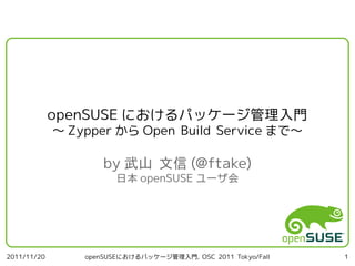openSUSE におけるパッケージ管理入門
             ～ Zypper から Open Build Service まで～

                     by 武山 文信 (@ftake)
                        日本 openSUSE ユーザ会




2011/11/20       openSUSEにおけるパッケージ管理入門, OSC 2011 Tokyo/Fall   1
 