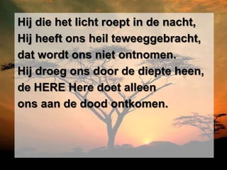 Hij die het licht roept in de nacht,
Hij heeft ons heil teweeggebracht,
dat wordt ons niet ontnomen.
Hij droeg ons door de diepte heen,
de HERE Here doet alleen
ons aan de dood ontkomen.
 
