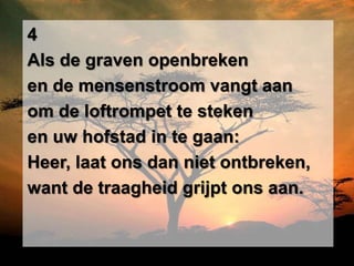 4
Als de graven openbreken
en de mensenstroom vangt aan
om de loftrompet te steken
en uw hofstad in te gaan:
Heer, laat ons dan niet ontbreken,
want de traagheid grijpt ons aan.
 