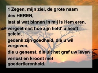 1 Zegen, mijn ziel, de grote naam
des HEREN,
laat al wat binnen in mij is Hem eren,
vergeet niet hoe zijn liefd' u heeft
geleid,
gedenk zijn goedheid, die u wil
vergeven,
die u geneest, die uit het graf uw leven
verlost en kroont met
goedertierenheid.
 