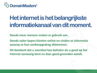 Het internet is het belangrijkste
informatiekanaal van dit moment.
Steeds meer mensen maken er gebruik van.
Steeds vaker kopen klanten online en vinden ze informatie
waarop ze hun aankoopgedrag afstemmen.
Dit betekent dat u voordeel kan behalen als u goed op het
Internet aanwezig bent en daar goed gevonden wordt.
 