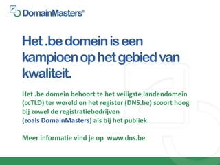 Het .be domein is een
kampioen op het gebied van
kwaliteit.
Het .be domein behoort te het veiligste landendomein
(ccTLD) ter wereld en het register (DNS.be) scoort hoog
bij zowel de registratiebedrijven
(zoals DomainMasters) als bij het publiek.

Meer informatie vind je op www.dns.be
 