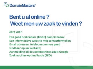 Bent u al online ?
Weet men uw zaak te vinden ?
Zorg voor:
Een goed herkenbare (korte) domeinnaam;
Een informatieve website met contactformulier;
Email adressen, telefoonnummers goed
vindbaar op uw website;
Aanmelding bij de zoekmachines zoals Google
Zoekmachine optimalisatie (SEO).
 