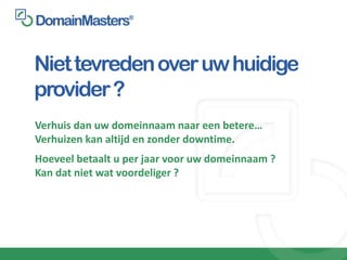 Niet tevreden over uw huidige
provider ?
Verhuis dan uw domeinnaam naar een betere…
Verhuizen kan altijd en zonder downtime.
Hoeveel betaalt u per jaar voor uw domeinnaam ?
Kan dat niet wat voordeliger ?
 