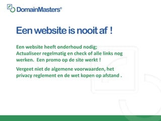Een website is nooit af !
Een website heeft onderhoud nodig;
Actualiseer regelmatig en check of alle links nog
werken. Een promo op de site werkt !
Vergeet niet de algemene voorwaarden, het
privacy reglement en de wet kopen op afstand .
 