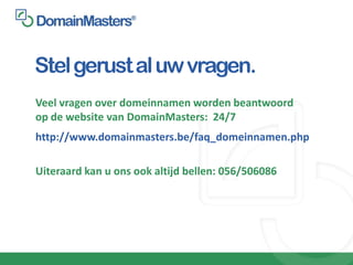 Stel gerust al uw vragen.
Veel vragen over domeinnamen worden beantwoord
op de website van DomainMasters: 24/7
http://www.domainmasters.be/faq_domeinnamen.php

Uiteraard kan u ons ook altijd bellen: 056/506086
 