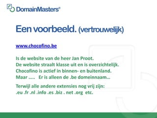 Een voorbeeld. (vertrouwelijk)
www.chocofino.be

Is de website van de heer Jan Proot.
De website straalt klasse uit en is overzichtelijk.
Chocofino is actief in binnen- en buitenland.
Maar ….. Er is alleen de .be domeinnaam…
Terwijl alle andere extensies nog vrij zijn:
.eu .fr .nl .info .es .biz . net .org etc.
 