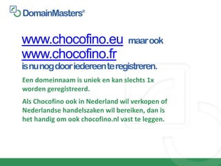 www.chocofino.eu                 maar ook
www.chocofino.fr
is nu nog door iedereen te registreren.
Een domeinnaam is uniek en kan slechts 1x
worden geregistreerd.
Als Chocofino ook in Nederland wil verkopen of
Nederlandse handelszaken wil bereiken, dan is
het handig om ook chocofino.nl vast te leggen.
 