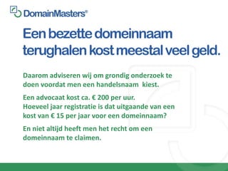 Een bezette domeinnaam
terughalen kost meestal veel geld.
Daarom adviseren wij om grondig onderzoek te
doen voordat men een handelsnaam kiest.
Een advocaat kost ca. € 200 per uur.
Hoeveel jaar registratie is dat uitgaande van een
kost van € 15 per jaar voor een domeinnaam?
En niet altijd heeft men het recht om een
domeinnaam te claimen.
 