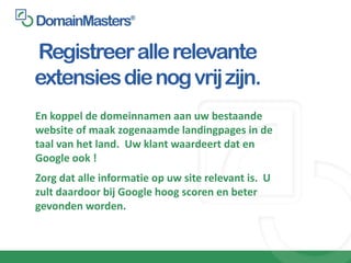Registreer alle relevante
extensies die nog vrij zijn.
En koppel de domeinnamen aan uw bestaande
website of maak zogenaamde landingpages in de
taal van het land. Uw klant waardeert dat en
Google ook !
Zorg dat alle informatie op uw site relevant is. U
zult daardoor bij Google hoog scoren en beter
gevonden worden.
 