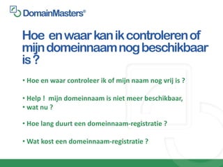 Hoe en waar kan ik controleren of
mijn domeinnaam nog beschikbaar
is ?
• Hoe en waar controleer ik of mijn naam nog vrij is ?

• Help ! mijn domeinnaam is niet meer beschikbaar,
• wat nu ?

• Hoe lang duurt een domeinnaam-registratie ?

• Wat kost een domeinnaam-registratie ?
 