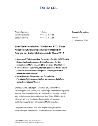 Ansprechpartner:                          Telefon:                   Presse-Information
Martin Steinlehner                        0711-17-4 19 28
Sebastian Wahle                           0711-17-4 12 64            Datum:
                                                                     21. November 2011


Joint Venture zwischen Daimler und BYD: Erster
Ausblick auf zukünftiges Elektrofahrzeug im
Rahmen der Automobilmesse Auto China 2012

• Shenzhen BYD Daimler New Technology Co. Ltd. (BDNT) stellt
  Designstudie seines neuen Elektrofahrzeugs für den
  chinesischen Markt im April 2012 erstmals öffentlich vor
• "Green Vision" von BDNT, Identität der neuen Marke sowie
  Exterieur- und Interieur-Design der Fahrzeugstudie für
  Messebesucher erlebbar
• Aktivitäten des JV machen gute Fortschritte:
  Prototypenfertigung angelaufen, Vergaben an Zulieferer
  weitgehend abgeschlossen

Shenzen, China / Stuttgart - Shenzhen BYD Daimler New
Technology Co. Ltd. (BDNT), das Forschungs- und Entwicklungs-Joint
Venture zwischen der Daimler AG und der BYD Company Limited,
wird im Rahmen der Automobilmesse Auto China 2012 im April
nächsten Jahres erstmals eine Designstudie seines neuen
Elektrofahrzeugs für den chinesischen Markt vorstellen.

Das Joint Venture BDNT wird sich dort erstmalig mit einem
selbstständigen Messeauftritt präsentieren und Besuchern damit




Daimler Communications, 70546 Stuttgart/Germany
 