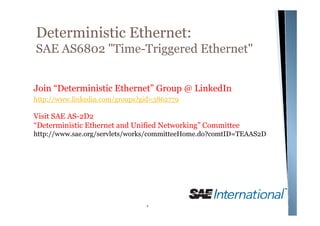 Deterministic Ethernet:
SAE AS6802 "Time-Triggered Ethernet"


Join “Deterministic Ethernet” Group @ LinkedIn
http://www.linkedin.com/groups?gid=3862779

Visit SAE AS-2D2
“Deterministic Ethernet and Unified Networking” Committee
http://www.sae.org/servlets/works/committeeHome.do?comtID=TEAAS2D




                                1
 