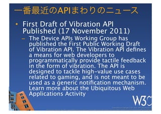 API
•  First Draft of Vibration API
   Published (17 November 2011)
 –  The Device APIs Working Group has
    published the First Public Working Draft
    of Vibration API. The Vibration API deﬁnes
    a means for web developers to
    programmatically provide tactile feedback
    in the form of vibration. The API is
    designed to tackle high-value use cases
    related to gaming, and is not meant to be
    used as a generic notiﬁcation mechanism.
    Learn more about the Ubiquitous Web
    Applications Activity
 