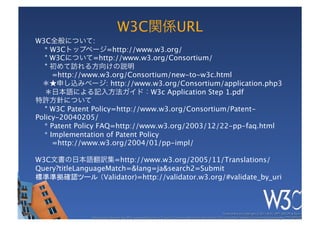 W3C            URL
W3C            :
  * W3C          =http://www.w3.org/
    W3C       =http://www.w3.org/Consortium/
                           
    =http://www.w3.org/Consortium/new-to-w3c.html
                 : http://www.w3.org/Consortium/application.php3
                             W3c Application Step 1.pdf

     W3C Patent Policy=http://www.w3.org/Consortium/Patent-
Policy-20040205/
  * Patent Policy FAQ=http://www.w3.org/2003/12/22-pp-faq.html
  * Implementation of Patent Policy 
     =http://www.w3.org/2004/01/pp-impl/

W3C                  =http://www.w3.org/2005/11/Translations/
Query?titleLanguageMatch=&lang=ja&search2=Submit
標準準拠確認ツール （Validator)=http://validator.w3.org/#validate_by_uri
 