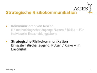 Strategische Risikokommunikation


     Kommunizieren von Risken
      Ein methodologischer Zugang: Nutzen / Risiko – Für
      individuelle Entscheidungsebene

     Strategische Risikokommunikation
      Ein systematischer Zugang: Nutzen / Risiko – im
      Ereignisfall




www.basg.at                                                17
 