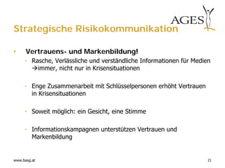 Strategische Risikokommunikation

•     Vertrauens- und Markenbildung!
     - Rasche, Verlässliche und verständliche Informationen für Medien
       immer, nicht nur in Krisensituationen

     - Enge Zusammenarbeit mit Schlüsselpersonen erhöht Vertrauen
       in Krisensituationen

     - Soweit möglich: ein Gesicht, eine Stimme

     - Informationskampagnen unterstützen Vertrauen und
       Markenbildung


www.basg.at                                                          21
 