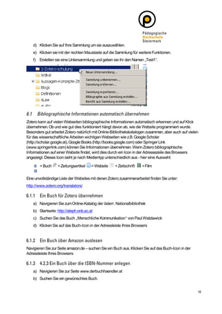 d) Klicken Sie auf Ihre Sammlung um sie auszuwählen.
    e) Klicken sie mit der rechten Maustaste auf die Sammlung für weitere Funktionen.
    f) Erstellen sie eine Untersammlung und geben sie ihr den Namen „Test1“.




Zotero kann auf vielen Webseiten bibliographische Informationen automatisch erkennen und auf Klick
übernehmen. Ob und wie gut dies funktioniert hängt davon ab, wie die Website programmiert wurde.
Besonders gut arbeitet Zotero natürlich mit Online-Bibliothekskatalogen zusammen, aber auch auf vielen
für das wissenschaftliche Arbeiten wichtigen Webseiten wie z.B. Google Scholar
(http://scholar.google.at), Google Books (http://books.google.com) oder Springer Link
(www.springerlink.com) können Sie Informationen übernehmen. Wenn Zotero bibliographische
Informationen auf einer Website findet, wird dies durch ein Icon in der Adressezeile des Browsers
angezeigt. Dieses Icon sieht je nach Medientyp unterschiedlich aus - hier eine Auswahl:

        = Buch     = Zeitungsartikel    = Website   = Zeitschrift    = Film


Eine unvollständige Liste der Websites mit denen Zotero zusammenarbeitet finden Sie unter:
http://www.zotero.org/translators/



    a) Navigieren Sie zum Online-Katalog der österr. Nationalbibliothek
    b) Startseite: http://aleph.onb.ac.at
    c) Suchen Sie das Buch „Menschliche Kommunikation“ von Paul Watzlawick
    d) Klicken Sie auf das Buch-Icon in der Adressleiste Ihres Browsers




Navigieren Sie zur Seite amazon.de – suchen Sie ein Buch aus. Klicken Sie auf das Buch-Icon in der
Adressleiste Ihres Browsers



    a) Navigieren Sie zur Seite www.derbuchhaendler.at
    b) Suchen Sie ein gewünschtes Buch.
 