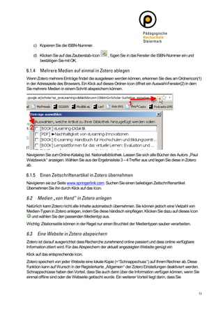 c) Kopieren Sie die ISBN-Nummer.

    d) Klicken Sie auf das Zauberstab-Icon       , fügen Sie in das Fenster die ISBN-Nummer ein und
       bestätigen Sie mit OK.



Wenn Zotero mehrere Einträge findet die ausgelesen werden können, erkennen Sie dies am Ordnericon(1)
in der Adresszeile des Browsers. Ein Klick auf dieses Ordner-Icon öffnet ein Auswahl-Fenster(2) in dem
Sie mehrere Medien in einem Schritt abspeichern können.




Navigieren Sie zum Online-Katalog öst. Nationalbibliothek. Lassen Sie sich alle Bücher des Autors „Paul
Watzlawick“ anzeigen. Wählen Sie aus der Ergebnisliste 3 – 4 Treffer aus und legen Sie diese in Zotero
ab.



Navigieren sie zur Seite www.springerlink.com. Suchen Sie einen beliebigen Zeitschriftenartikel.
Übernehmen Sie ihn durch Klick auf das Icon.



Natürlich kann Zotero nicht alle Inhalte automatisch übernehmen. Sie können jedoch eine Vielzahl von
Medien-Typen in Zotero anlegen, indem Sie diese händisch einpflegen. Klicken Sie dazu auf dieses Icon
  und wählen Sie den passenden Medientyp aus.
Wichtig: Zitationsstile können in der Regel nur einen Bruchteil der Medientypen sauber verarbeiten.



Zotero ist darauf ausgerichtet dass Recherche zunehmend online passiert und dass online verfügbare
Information zitiert wird. Für das Abspeichern der aktuell angezeigten Website genügt ein
Klick auf das entsprechende Icon.
Zotero speichert von jeder Website eine lokale Kopie (=“Schnappschuss“) auf Ihrem Rechner ab. Diese
Funktion kann auf Wunsch in der Registerkarte „Allgemein“ der Zotero Einstellungen deaktiviert werden.
Schnappschüsse haben den Vorteil, dass Sie auch dann über die Information verfügen können, wenn Sie
einmal offline sind oder die Webseite gelöscht wurde. Ein weiterer Vorteil liegt darin, dass Sie
 